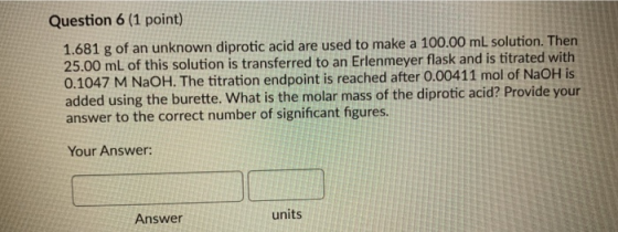 Question 6 (1 point) 1.681 g of an unknown diprotic acid are used to make a 100.00 mL solution. Then 25.00 mL of this solutio