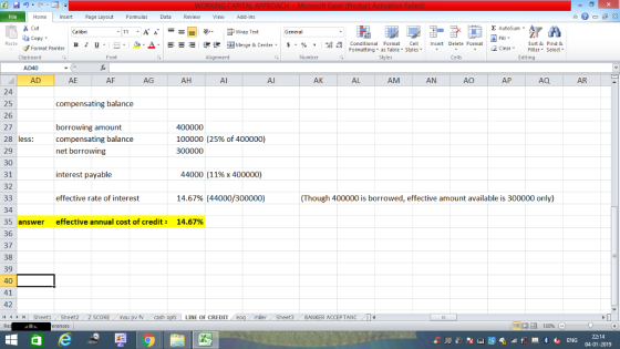 Home nert Page Layout Formulas Data Review View dd-Ins s Cut aCopy E AutoSum Wrap Text в 1 프 . Ej-., Δ. : rーー 逻锂函Merge & Center. $, % , 弼,8 C Paste Conditional Format CeInsert Delete Format Formatting as Table Styles2 Clear Sort &Find & Format Painter Clipboard Font Alignment Number Styles Cells Edting AD40 AD AE AF AG AH Al Al AK AL AM AN AO AP AQ AR 24 25 26 27 28 less: 29 30 31 32 compensating balance borrowing amount compensating balance net borrowing 400000 100000 (25% of 400000) interest payable 44000 (11%x 400000) effective rate of interest 14.67% (44000/30000O) (Though 400000 is borrowed, effective amount available is 300000 only) 34 35 answer 36 37 38 39 40 41 42 effective annual cost of credit: 14.67% LINE OF CREDIT miler Sheet3 BANKER ACCEPTANC0 22:14
