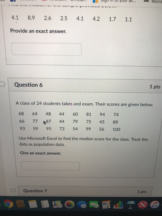 Sig m to your ac. World 4.1 8.9 2.6 2.5 4.1 4.2 1.7 1.1 Provide an exact answer. Question 6 1 pts A class of 24 students takes and exam. Their scores are given below. 68 64 48 44 60 81 94 74 66 77 87 44 79 75 45 89 93 59 95 73 54 99 56 100 Use Microsoft Excel to find the median score for the class. Treat the data as population data. Give an exact answer. D Question 7 1.pts
