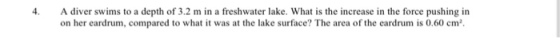 4. A diver swims to a depth of 3.2 m in a freshwater lake. What is the increase in the force pushing in on her eardrum, compared to what it was at the lake surface? The area of the eardrum is 0.60 cm2.