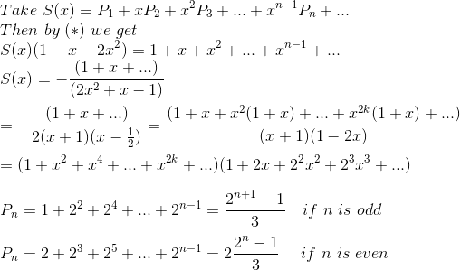 \\ Take \ S(x)=P_1+xP_2+x^2P_3+...+x^{n-1}P_n+...\\ Then\ by\ (*)\ we \ get\\ S(x)(1-x-2x^2)=1+x+x^2+...+x^{n-1}+... \\ S(x)=-\frac{(1+x+...)}{(2x^2+x-1)}\\ \\=-\frac{(1+x+...)}{2(x+1)(x-\frac{1}{2})}=\frac{(1+x+x^2(1+x)+...+x^{2k}(1+x)+...)}{(x+1)(1-2x)}\\ \\=(1+x^2+x^4+...+x^{2k}+...)(1+2x+2^2x^2+2^3x^3+...)\\ \\ P_n=1+2^2+2^4+...+2^{n-1}=\frac{2^{n+1}-1}{3}\ \ \ if \ n \ is \ odd\\ \\ P_n=2+2^3+2^5+...+2^{n-1}=2\frac{2^n-1}{3}\ \ \ \ if \ n\ is\ even