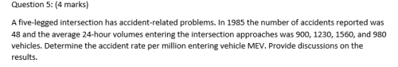 Question 5: (4 marks) A five-legged intersection has accident-related problems. In 1985 the number of accidents reported was 48 and the average 24-hour volumes entering the intersection approaches was 900, 1230, 1560, and 980 vehicles. Determine the accident rate per million entering vehicle MEV. Provide discussions on the results.