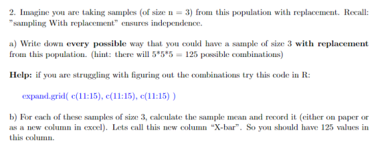 2. Imagine you are taking samples (of size n3 fro sampling With replacement ensures independence. this population with replacement. Recall a) Write down every possible way that you could have a sample of size 3 with replacement from this population. (hint: there will 5*5*5 125 possible combinations) Help: if you are struggling with figuring out the combinations try this code in R: expand.grid(1:15), (1:15), c(11:15)) b) For cach of these samples of size 3, calculate the sample an and record it (either on paper or as a new column in excel). Lets call this new column X-bar. So you should have 125 values in this column