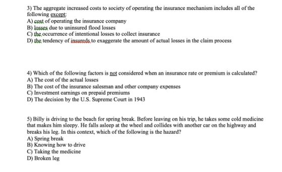 3) The aggregate increased costs to society of operating the insurance mechanism includes all of the following except A) cast of operating the insurance company B) losses due to uninsured flood losses C) the occurrence of intentional losses to collect insurance D) the tendency of insureds to exaggerate the amount of actual losses in the claim process 4) Which of the following factors is not considered when an insurance rate or premium is calculated? A) The cost of the actual losses B) The cost of the insurance salesman and other company expenses C) Investment earnings on prepaid premiums D) The decision by the U.S. Supreme Court in 1943 5) Billy is driving to the beach for spring break. Before leaving on his trip, he takes some cold medicine that makes him sleepy. He falls asleep at the wheel and collides with another car on the highway and breaks his leg. In this context, which of the following is the hazard? A) Spring break B) Knowing how to drive C) Taking the medicine D) Broken leg