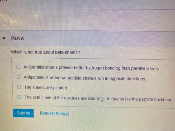 Part A Which is not true about beta-sheets? O Antiparallel sheets provide better hydrogen bonding than parallel sheets O Anti