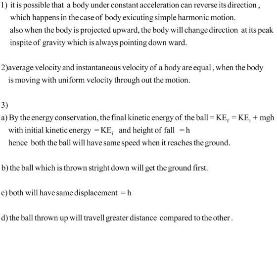 1) it is possible that a body under constant acceleration can reverse its direction which happens in the case of body exicuting simple harmonic motion. also when the body is projected upward, the body will change direction at its peak inspite of gravity which is always pointing down ward. 2)average velocity and instantaneous velocity of a body are equal, when the body is moving with uniform velocity through out the motion. 3) a) By the energy conservation, the final kinetic energy of the ball-KE KE mgh with initial kinetic energy -KE; and height of fall -h hence both the ball will have same speed when it reaches the ground b) the ball which is thrown stright down will get the ground first. c) both will have same displacement -h d) the ball thrown up will travell greater distance compared to the other