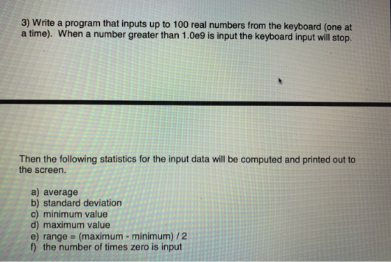 3) Write a program that inputs up to 100 real numbers from the keyboard (one at a time). When a number greater than 1.0e9 is