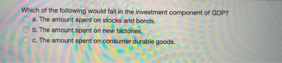 Which of the following would fall in the investment component of GDP? a. The amount spent on stocks and bonds. b. The amount