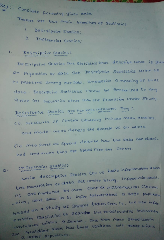 So Consider Following given data Theare areヒwonnain branches oestacistics 1. Descri ptive S tatics: 2. Tnfesential staties, 1 Descriptive Seatics: De scriptive Seatics are Statistics that describe cwhat is goin Po poration of data Set Deseriptive Statistics aiiow us amang aur data, and derive a meaningor tnat data Descriptive Statistics cannot be Seneratized Co an oy bepuration othes than tne PsDotation under Study DeScriperve statics are tuse keys easures. Tey: cv. measures p cenexai Gendency inciude mean, med i an, and made mean derates Ehe average op au varves Ci me a Sures oc Spread bed and much they ase Spead Prom tne Center describe how the data ase distri 2. nferentior seaeics: cunite descriptive Seaeics teu us basic informanation a beut tne populaeion or data set under Study, inpesentiar seati es aye pProduced by emore Compiex mathe maticai Cau cUla -tion, and ailow us to infer trends a bout a la ba sed on a Stody of Sample taken Prem it. we use i stics to examine ehe me raéionships between 2 s cuitnin a Sampie , and then make generatizatiin dickions Qbout how Ehose reta ouia retate i ave predickions Qbout hou Ehose Variabres a ladge Po pu La tion