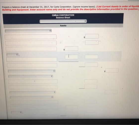 Prepare a balance sheet at December 31, 2017, for Carla Corporation. (Ignore income taxes). (List Current Assets in order of liquldit Building and Equipment. Enter account name only and do not provide the descriptive information provided in the question.) CARLA CORPORATION Balance Sheet Assets