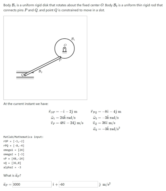 Body B1 is a uniform rigid disk that rotates about the fixed center O. Body B2 is a uniform thin rigid rod that connects pins P and Q, and point Q is constrained to move in a slot. 3 At the current instant we have -824 m = 24k rad/s up = 481-241 m/s w2--3k rad/s vQ = 36: m/s 362 m/s UO ?2--3k rad/s2 Matlab/Mathematica input: rOP = [-1,2] omega! = [24] omega2 = [3] vp = [48,-24] [36,0] alpha2 = -3 What is äp? ap 3000 2 +-60