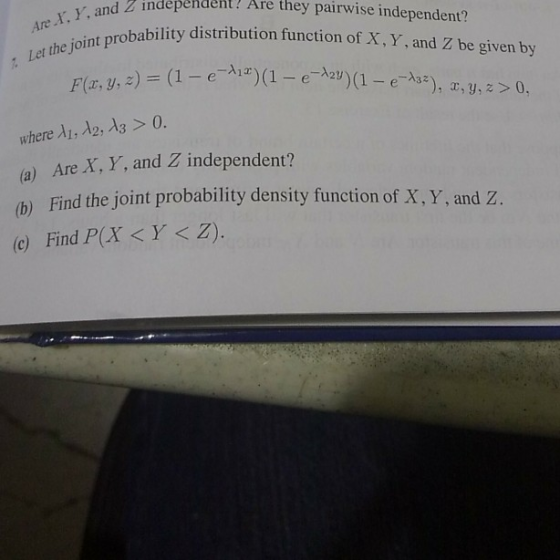 Ar Y. Y, and : Let the joint d2 independent! Are they pairwise independent? obability distribution function of X,Y, and Z be given by Flz, y, z) = (1-e-Ai*)(1-e-wa-e-A3*), x, y, z > 0, where A1, λ2, λ3 > 0. (a) Are X, Y, and Z independent? Find the joint probability density function of X, Y, and Z. (b) (c) Find P(X <Y<Z).