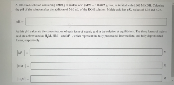 A 100.0 ml solution containing 0.949 g of maleic acid (MW = 116.072 g/mol) is titrated with 0.303 M KOH. Calculate the pH of