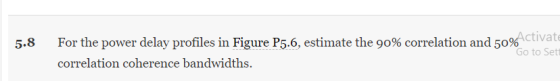 5.8 For the power delay profiles in Figure P5.6, estimate the 90% correlation and 50%ctivate Go to Set correlation coherence