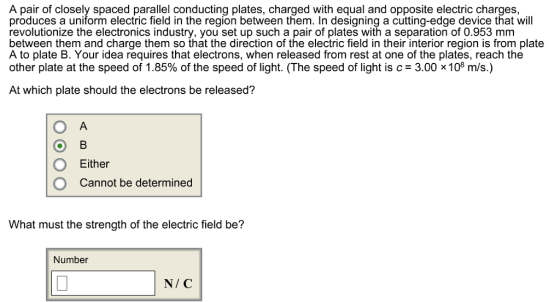 A pair of closely spaced parallel conducting plates, charged with equal and opposite electric charges, produces a uniform electric field in the region between them. In designing a cutting-edge device that will revolutionize the electronics industry, you set up such a pair of plates with a separation of 0.953 mm between them and charge them so that the direction of the electric field in their interior region is from plate A to plate B. Your idea requires that electrons, when released from rest at one of the plates, reach the other plate at the speed of 1.85% of the speed of light. (The speed of light is c-3.00 x 108 m/s) At which plate should the electrons be released? O Either O Cannot be determined What must the strength of the electric field be? Number N/ C