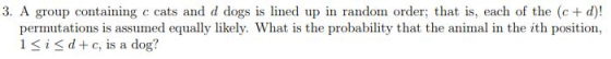 3. A group containing c cats and d dogs is lined up in random order; that is, each of the (c+ d)! is assumed equally likely. What is the probability that the animal in the ith position, 1 S iSd+ c, is a dog?