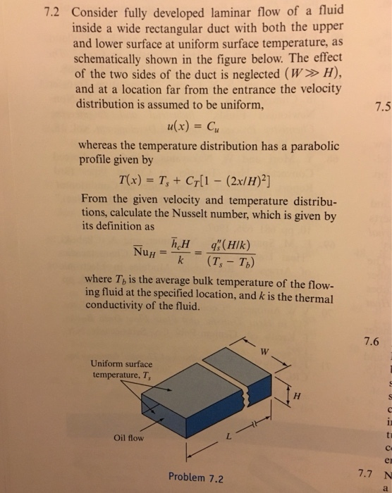 7.2 Consider fully developed laminar flow of a fluicd inside a wide rectangular duct with both the upper and lower surface at uniform surface temperature, as schematically shown in the figure below. The effect of the two sides of the duct is neglected (W H), and at a location far from the entrance the velocity distribution is assumed to be uniform, 7.5 n(x) = Cu whereas the temperature distribution has a parabolic profile given by From the given velocity and temperature distribu- tions, calculate the Nusselt number, which is given by its definition as h H where Tb is the average bulk temperature of the flow- ing fluid at the specified location, and k is the thermal conductivity of the fluid. 7.6 Uniform surface temperature, T Oil flow en Problem 7.2 7.7 N