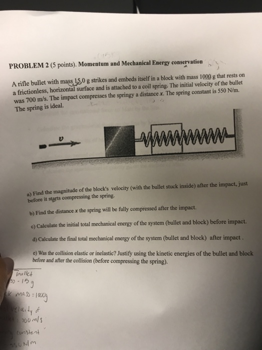 PROBLEM 2 (5 points). Momentum and Mechanical Energy conservation A rifle bullet with mass 150 g strikes and embeds itself in a block with mass 1000 g that rests on a frictionless, horizontal surface and is attached to a coil spring. The initial velocity of the bullet was 700 m/s. The impact compresses the springy a distance x. The spring constant is 550 N/m. The spring is ideal. a) Find the magnitude of the blocks velocity (with the bullet stuck inside) after the impact, just before it starts compressing the spring. b) Find the distance x the spring will be fully compressed after the impact. c) Calculate the initial total mechanical energy of the system (bullet and block) before impact d) Calculate the final total mechanical energy of the system (bullet and block) after impact e) Was the collision elastic or inelastic? Justify using the kinetic energies of the bullet and block before and after the collision (before compressing the spring). oulk 1ら iay S0Mm