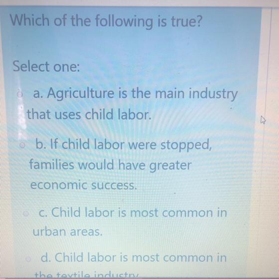 Which of the following is true? Select one: è a. Agriculture is the main industry that uses child labor. o b. If child labor
