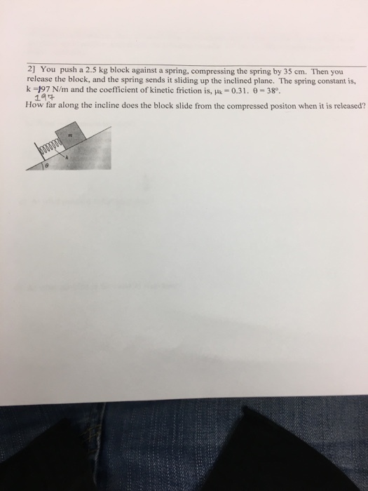 2] You push a 2.5 kg block against a spring, compressing the spring by 35 cm. Then you release the block, and the spring sends it sliding up the inclined plane. The spring constant is, k -197 N/m and the coefficient of kinetic friction is, Huk- 0.31. 0 38 How far along the incline does the block slide from the compressed positon when it is released?