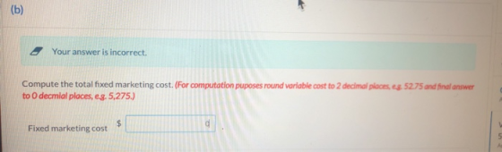 (b) Your answer is incorrect. Compute the total fixed marketing cost. (For computation puposes round variable cost to 2 decim