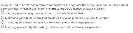 Budgets need to be fair and attainable for employees to consider the budget important in their normal daily activities. Which of the following is not considered a human behavior problem? a. setting goals among managers that conflict with one another Ob. allowing goals to be so low that employees develop a spend it or lose it attitude Oc.allowing employees the opportunity to be a part of the budget process Od. setting goals too tightly making it difficult to meet performance expectation