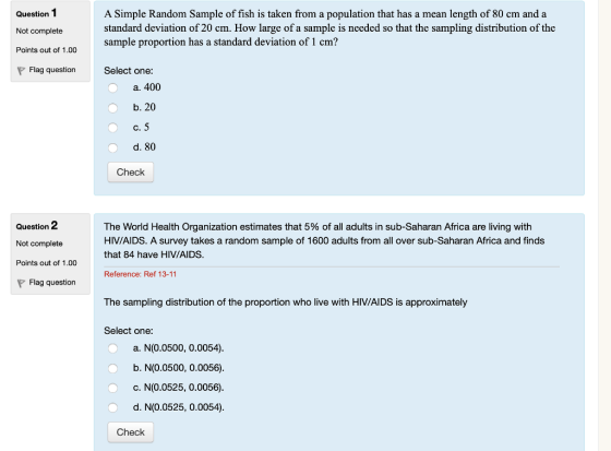 Question1 Not complete Points out of 1.00 A Simple Random Sample of fish is taken from a population that has a mean length of 80 cm and a standard deviation of 20 cm. How large of a sample is needed so that the sampling distribution of the sample proportion has a standard deviation of 1 cm? Flag question Select one: a. 400 b. 20 d. 80 Check Question 2 Not complete Points out of 1.00 The World Health Organization estimates that 5% of all adults in sub-Saharan Africa are living with HIV/AIDS. A survey takes a random sample of 1600 adults from all over sub-Saharan Africa and finds that 84 have HIV/AIDS Reference: Ref 13-11 Flag question The sampling distribution of the proportion who live with HIV/AIDS is approximately Select one: a. N(0.0500, 0.0054) b. N(0.0500, 0.0056) c. N(0.0525, 0.0056) d. N(0.0525, 0.0054) Check