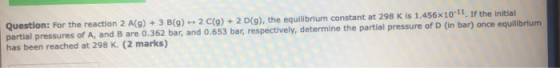 Question: For the reaction 2 A(9) + 3 B(9) - 2 C(9) + 2 D(9), the equilibrium constant at 298 K is 1.456x10-11. If the initia