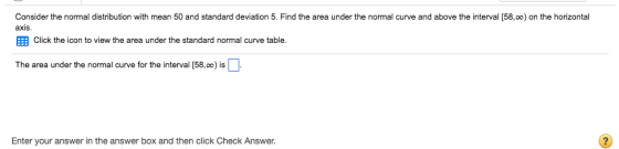 Consider the normal distribution with mean 50 and standard deviation 5. Find the area under the normal curve and above the interval [58,0o) on the horizontal axis Click the icon to view the area under the standard normal curve table The area under the normal curve for the interval [58,00) is Enter your answer in the answer box and then click Check Answer.