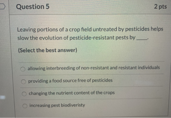 Question 5 2 pts Leaving portions of a crop field untreated by pesticides helps slow the evolution of pesticide-resistant pes