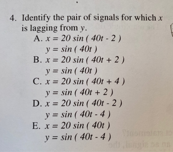 4. Identify the pair of signals for which x is lagging from y. A. x = 20 sin ( 40t - 2) y = sin ( 40t ) B. x = 20 sin ( 40t +