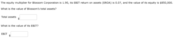 The equity multiplier for Blossom Corporation is 1.90, its EBIT return on assets (EROA) is 0.07, and the value of its equity is $850,000 What is the value of Blossoms total assets? Total assets What is the value of its EBIT? EBIT
