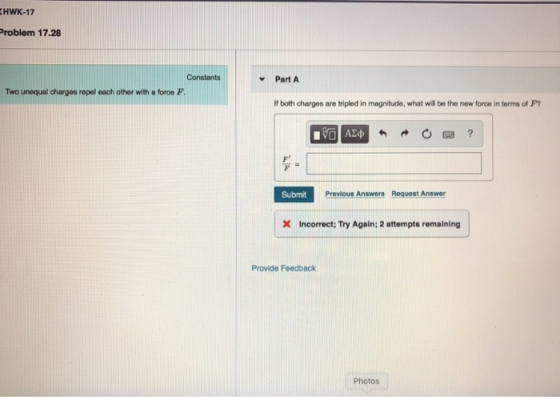 HWK-17 roblem 17.28 Constants Part A Two unequal charges repel each other with a force F If both charges are tripled in magnitude, what wil be the now force in terms of P? FL Submit Previous Answers Request Answer Incorrect; Try Again; 2 attempts remaining | Provide Feedback Photos