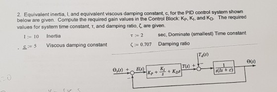 2. Equivalent inertia, I, and equivalent viscous damping constant, c, for the PID control system shown below are given. Compute the required gain values in the Control Block: Kp, K1, and KD. The required values for system time constant, T, and damping ratio, ?, are given. I 10 Inertia ? := 2 sec, Dominate (smallest) Time constant c:-5 Viscous damping constant 0.707 Damping ratio Td(s) ?(s) T(s) + s(Is +c