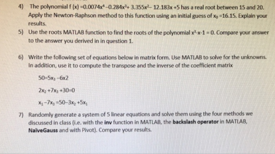 4) The polynomial f (x)-0.0074x*-0.284x3+ 3.355x2 12.183x +5 has a real root between 15 and 20. Apply the Newton-Raphson method to this function using an initial guess of xo-16.15. Explain your results. 5) Use the roots MATLAB function to find the roots of the polynomial x x-1-0. Compare your answer to the answer you derived in in question 1. 6) Write the following set of equations below in matrix form. Use MATLAB to solve for the unknowns In addition, use it to compute the transpose and the inverse of the coefficient matrix 50-5x3 -6x2 2x2 +7x3 +30-0 X1-7x3 50-3x2 +5x Randomly generate a system of 5 linear equations and solve them using the four methods we discussed in class (i.e. with the inv function in MATLAB, the backslash operator in MATLAB NaiveGauss and with Pivot). Compare your results. 7)