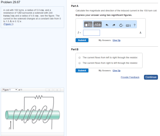 Problem 29.67 A coil with 150 turns, a radius of 5.0 cm, and a resistance of 122 surrounds a solenoid with 240 turns/cm and a radius of 4.6 cm see the figure. The current in the solenoid changes at a constant rate from 0 to 1.5 A in 0.12 s Figure 1) Figure 1 of 1 Part A Calculate the magnitude and direction of the induced current in the 150-turn coil. Express your answer using two significant figures Submit My Answers Give Up Part B O The current flows from left to right through the resistor. The current flows from right to left through the resist Submit My Answers Give Up Provide Feedback Continue