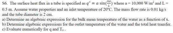πχ S6. The surface heat flux in a tube is specified as q-a sin (-) where a 10,000 W/m2 and L- 0.5 m. Assume water properties