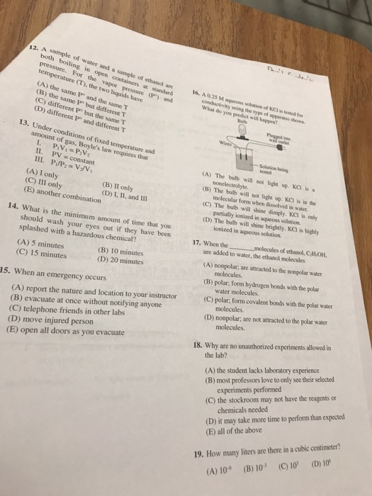 12. A sample of water and a sample of ethanol are 16. A 025 M aqueous both boiling in open containers at standard pressure. For the vapor pressure(P) and temperature (T), the two liquids have are 16. AMus solution of KCI is tdfo conductivisy using the type of apparaus sh (A) the same P and the same T (B) the same P but different T (C) different Pe but the same T (D) different P and different T What do you peedisct will happen Bulb 13. Under conditions of fixed temperature amount of gas, Boyles law requires that and 11. PV=constant (A) The bulb will noa lighn up. KCI is nonelectrolyte. (A) I only (C) III only (E) another combination (B) The bulb will not light up. KCI is in the molecular form when dissolved in water (C) The bulb will shine dimply. KCI is only partially ionized in aqueous solution. (D) The bulb will shine brightly. KCI is highly (B) II only (D) L, II, and I11 14. W ionized in aqueous solution. hat is the minimum amount of time that you should wash your eyes out if they have been splashed with a hazardous chemical? 17, when the molecules of ethanol. CHOH. are added to water, the ethanol molecules (A) nonpolar; are attracted to the mopolar water (B) polar, form hydrogen boods with the polar (A) 5 minutes (C) 15 minutes (B) 10 minutes (D) 20 minutes molecules. water molecules. (C) polar, form covalent bonds with the polar water 15. When an emergency occurs (A) report the nature and location to your instructor (B) evacuate at once without notifying anyone (C) telephone friends in other labs (D) move injured person (E) open all doors as you evacuate (D) nonpolar: are not attracted to the polar water molecules. 18. Why are no unauthorized experiments allowed in the lab? (A) the student lacks laboratory experience (B) most professors love to only see their selected experiments performed (C) the stockroom may not have the reagents or (D) it may take more time to perform than expected (E) all of the above chemicals needed 19. How many liters are there in a cubic centimeter (D) 10 (C) 10 (B) 10 (A) 10
