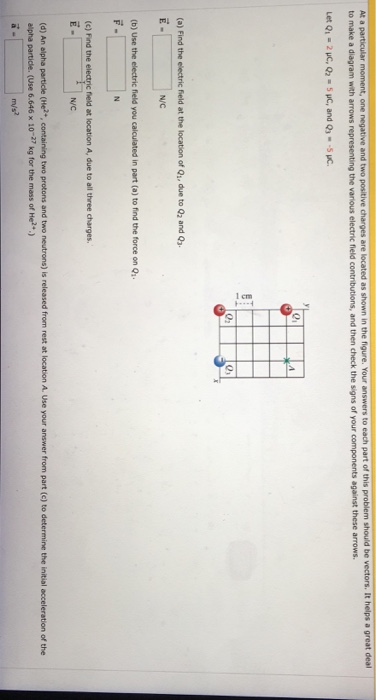 a great deal ure. Your answers to each part of this problem should be vectors. It h At a to make a diagram with arrows the various electric field contributions, and then check the signs of your components against these arrows. 0i 02 0 (a) Find the electric field at the location of Q, due to Q2 and Q E- N/C (b) Use the electric field you calculated in part (a) to find the force on Q (c) Find the electric field at location A, due to all three charges N/C (d) An alpha particle (He+, containing two protons and two neutrons) is released from rest at location A. Use your answer from part (c) to determine the initial acceleration of the alpha particle. (Use 6.646 × 10-27 kg for the mass of He2+.)