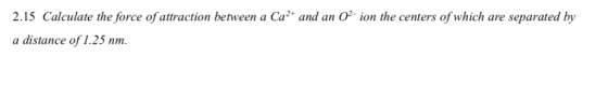 2.15 Calculate the force of attraction between a Ca2 and an O ion the centers of which are separated by a distance of 1.25 nm.
