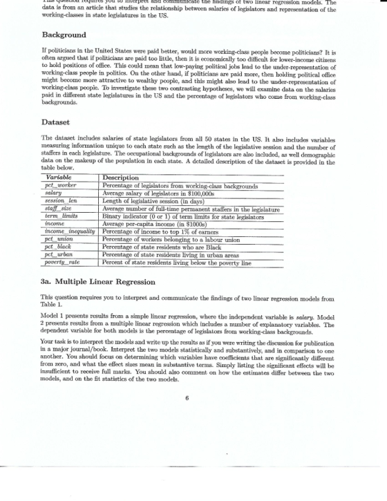 ies yuu t pret and comimuhicate the findings of two linear regression models. The data is from an article that studies the relationship between salaries of legislators and representation of the working-classes in state legislatures in the US. Background If politicians in the United States were paid better, would more working-class people become politicians? It is often argued that if politicians are paid too little, then it is economically too difficult for lower-income citizens to hold positions of office. This could mean that low-paying political jobs lead to the under-representation of working-class people in politics. On the other hand, if politicians are paid more, then holding political office might become more attractive to wealthy poople, and this might also lead to the under-representation of working-class people. To investigate these two contrasting hypothcses, we will examine data on the salaries paid in different state legislatures in the US and the percentage of legislators who come from working-class Dataset The dataset includes salaries of state legislators from all 50 states in the US. It also includes variables measuring information unique to each state such as the length of the legislative session and the number of staffers in each logislature. The occupational backgrounds of legislators are also included, as well demographic data on the makeup of the population in each state. A detailed description of the dataset is provided in the table below Variable pet worker salary session len staff sixe tern limits income ncome t pct union pct blacik pct urban ption of legisiators from working unds Average salary of legislators in $100,000s Length of legislative session (in days) verage number o Bin Average per-capita income (in $1000s time permanent staffers in the legislature ndica tor (0 or 1) of term limits for state ators ty | Percentage of income to top 1% of earners Percentage of workers belonging to a lab Percentage of state residents who are Bl Percentage of state residents living in urban areas Percent of state our union rate ving the poverty line 3a. Multiple Linear Regression This question requires you to interpret and communicate the findings of two linear regression models from Table 1 Model 1 presents results from a simple linear regression, where the independent variable is salary. Model 2 presents results from a multiple linear regression which includes a number of explanatory variables. The dependent variable for both models is the percentage of legislators from working-class backgrounds. Your task is to interpret the models and write up the results as if you were writing the discussion for publication in a major journal/book. Interpret the two models statistically and substantively, and in comparison to one another. You should focus on determining which variables have coefficients that are significantly different from zero, and what the effect sizes mean in substantive terms. Simply listing the significant effects will be insufficient to receive full marks. You should also comment on how the estimates differ between the two models, and on the fit statistics of the two models.