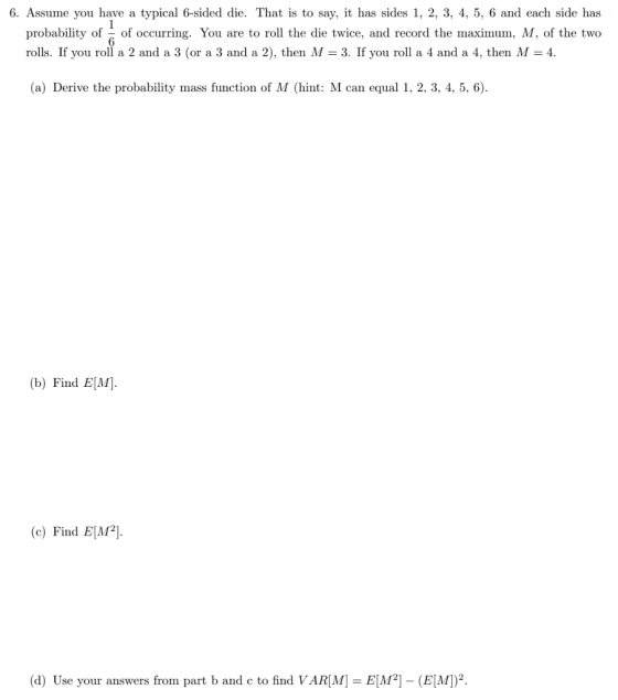 6. Assume you have a typical 6-sided die. That is to say, it has sides 1, 2, 3, 4, 5, 6 and each side has probability of of occurring. You are to roll the die twice, and record the maximum, M, of the two rolls. If you roll a 2 and a 3 (or a 3 and a 2), then M 3. If you roll a 4 and a 4, then M-4 6 (a) Derive the probability mass function of M (hint: M can equal 1, 2, 3, 4, 5, 6) (b) Find E[M] c) Find E2 (d) Use your answers from part b and c to find VAR ME](EM)