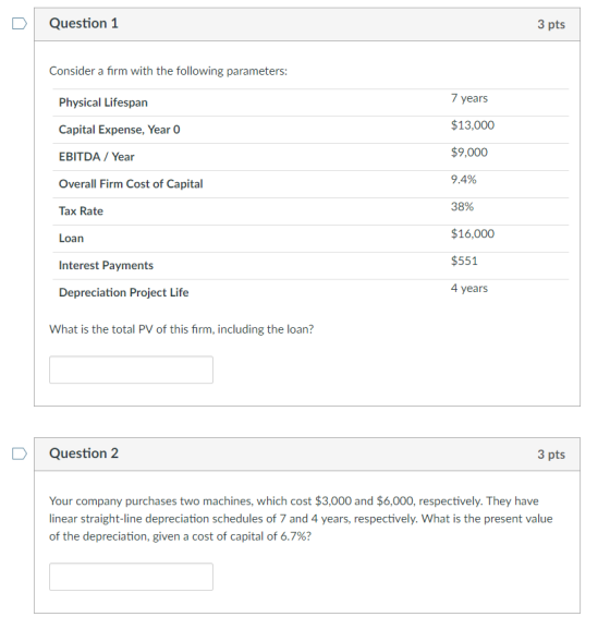 D Question 1 3 pts Consider a firm with the following parameters: Physical Lifespan Capital Expense, Year 0 EBITDA/Year Overall Firm Cost of Capital Tax Rate Loan Interest Payments Depreciation Project Life 7 years $13,000 $9,000 9AY。 38% $16,000 $551 4 years What is the total PV of this firm, including the loan? Question 2 3 pts Your company purchases two machines, which cost $3,000 and $6,000, respectively. They have inear straight-line depreciation schedules of 7 and 4 years, respectively. What is the present value of the depreciation, given a cost of capital of 6.7%?