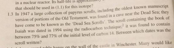 in a nuclear reactor. Its half-life is approxillaiui that should be used in (1.1) for this isotope? 1.3 In 1947 a large collecti on of papyrus scrolls, including the oldest known manuscript version of portions of the Old Testament, was found in a cave near the Dead Sea; they have come to be known as the Dead Sea Scrolls. The scroll containing the book of e it was found to contain between 75% and 77% of the initial level of carbon 14 . Between which dates was the scroll written? l tobla hanas on the wall of the castle in Winchester. Many would like