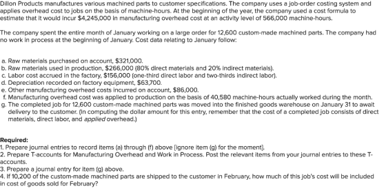 Dillon Products manufactures various machined parts to customer specifications. The company uses a job-order costing system and applies overhead cost to jobs on the basis of machine-hours. At the beginning of the year, the company used a cost formula to estimate that it would incur $4,245,000 in manufacturing overhead cost at an activity level of 566,000 machine-hours. The company spent the entire month of January working on a large order for 12,600 custom-made machined parts. The company had no work in process at the beginning of January. Cost data relating to January follow: a. Raw materials purchased on account, $321,000 b, Raw materials used in production, $266,000(80% direct materials and 20% indirect materials) C. Labor cost accrued in the factory, $156,000 (one-third direct labor and two-thirds indirect labor) d. Depreciation recorded on factory equipment, $63,700. e. Other manufacturing overhead costs incurred on account, $86,000 f. Manufacturing overhead cost was applied to production on the basis of 40,580 machine-hours actually worked during the month. g. The completed job for 12,600 custom-made machined parts was moved into the finished goods warehouse on January 31 to await delivery to the customer. (In computing the dollar amount for this entry, remember that the cost of a completed job consists of direct materials, direct labor, and applied overhead.) Required 1. Prepare journal entries to record items (a) through (f) above [ignore item (g) for the moment]. 2. Prepare T-accounts for Manufacturing Overhead and Work in Process. Post the relevant items from your journal entries to these T- accounts 3. Prepare a journal entry for item (g) above . If 10,200 of the custom-made machined parts are shipped to the customer in February, how much of this jobs cost will be included in cost of goods sold for February?