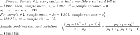 Since in Sample #1, every customer had a monthly credit card bill is - $1968, then, sample mean, fi - $1968, si - sample variance - 0 n1 = sample size = 138. For sample #2, sample mean = x2 = $1863. sample variance = s 2 1324851, n2-sample size-105. n1n2(n-r)2 (ni+ n2) (nn2-1) |(ni 1)s ni+ n2-1 +(n2-1)s Sample combined standard deviation t $756.3558