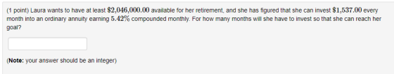 (1 point) Laura wants to have at least $2,046,000.00 available for her retirement, and she has figured that she can invest $1,537.00 every goal? month into an ordinary annuity earning 5.42% compounded monthly. For how many months will she have to invest so that she can reach her Note: your answer should be an integer)