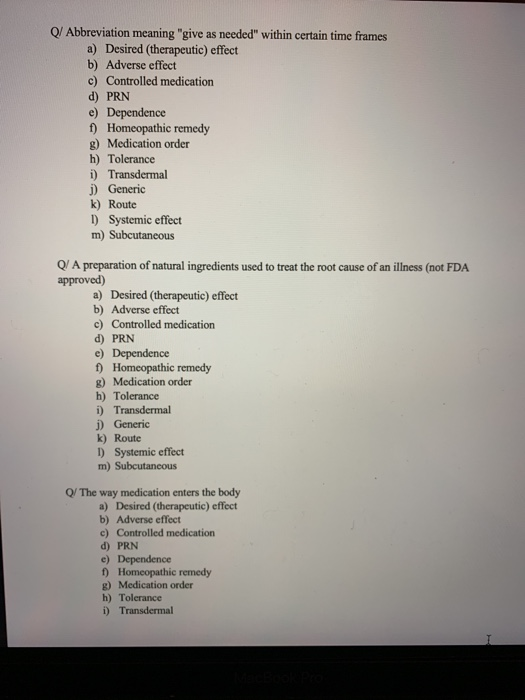 Q/ Abbreviation meaning give as needed within certain time frames a) Desired (therapeutic) effect b) Adverse effect c) Controlled medication d) PRN e) Dependence t) Homeopathic remedy g) Medication order h) Tolerance i) Transdermal j) Generic k) Route 1) Systemic effect Q/ A preparation of natural ingredients used to treat the root cause of an illness (not FDA approved) a) Desired (therapeutic) effect b) Adverse effect c) Controlled medication d) PRN f) Homeopathic remedy g) Medication order h) Tolerance j) Generic k) Route 1) Systemic effect m) Subcutaneous Q/ The way medication enters the body a) Desired (therapeutic) effect b) Adverse effect c) Controlled medication d) PRN f Homeopathic remedy g) Medication order h) Tolerance i) Transdermal