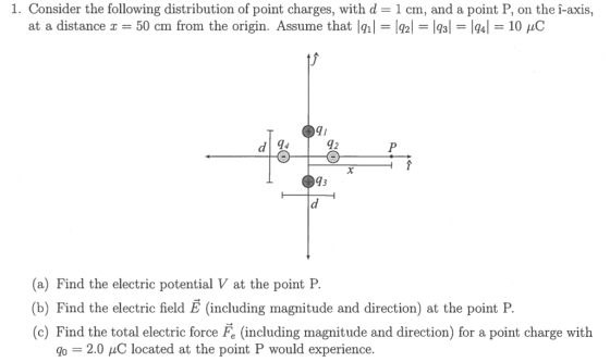 1. Consider the following distribution of point charges, with d 1 cm, and a point P, on the i-axis, at a distance x 50 cm from the origin. Assume that lal-le-Igal 1Q4|-10 pC T1 d 94 42 93 (a) Find the electric potential V at the point F (b) Find the electric field E (including magnitude and direction) at the point P (c) Find the total electric force Fe (including magnitude and direction) for a point charge with = 2.0 C located at the point P would experience