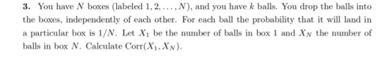 3. You have N boxes (labeled 1,2,... , N), and you have k balls. You drop the balls into the boxes, independently of each other. For each ball the probability that it will land in a particular box is 1/N. Let Xi be the number of balls in box 1 and XN the number of balls in box N. Calculate Corr(X,XN)